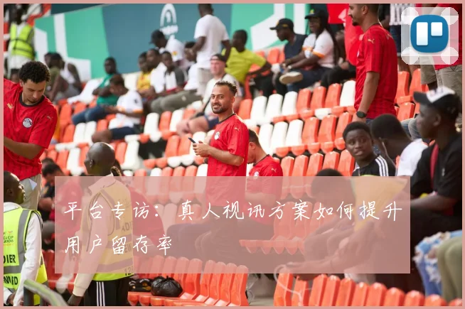 平台专访：真人视讯方案如何提升用户留存率